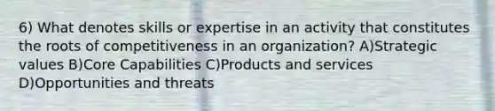 6) What denotes skills or expertise in an activity that constitutes the roots of competitiveness in an organization? A)Strategic values B)Core Capabilities C)Products and services D)Opportunities and threats