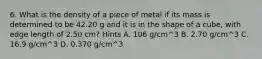 6. What is the density of a piece of metal if its mass is determined to be 42.20 g and it is in the shape of a cube, with edge length of 2.50 cm? Hints A. 106 g/cm^3 B. 2.70 g/cm^3 C. 16.9 g/cm^3 D. 0.370 g/cm^3