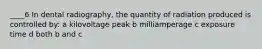 ____6 In dental radiography, the quantity of radiation produced is controlled by: a kilovoltage peak b milliamperage c exposure time d both b and c