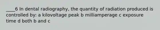 ____6 In dental radiography, the quantity of radiation produced is controlled by: a kilovoltage peak b milliamperage c exposure time d both b and c