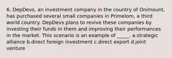 6. DepDevs, an investment company in the country of Onimount, has purchased several small companies in Primelom, a third world country. DepDevs plans to revive these companies by investing their funds in them and improving their performances in the market. This scenario is an example of _____. a.strategic alliance b.direct foreign investment c.direct export d.joint venture