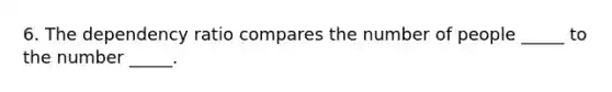 6. The dependency ratio compares the number of people _____ to the number _____.