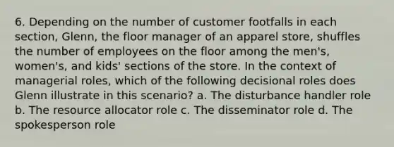 6. Depending on the number of customer footfalls in each section, Glenn, the floor manager of an apparel store, shuffles the number of employees on the floor among the men's, women's, and kids' sections of the store. In the context of managerial roles, which of the following decisional roles does Glenn illustrate in this scenario? a. The disturbance handler role b. The resource allocator role c. The disseminator role d. The spokesperson role