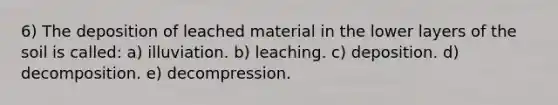 6) The deposition of leached material in the lower layers of the soil is called: a) illuviation. b) leaching. c) deposition. d) decomposition. e) decompression.