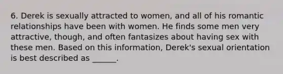 6. Derek is sexually attracted to women, and all of his romantic relationships have been with women. He finds some men very attractive, though, and often fantasizes about having sex with these men. Based on this information, Derek's sexual orientation is best described as ______.