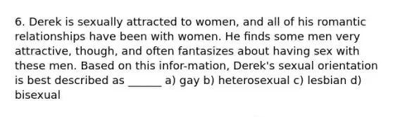 6. Derek is sexually attracted to women, and all of his romantic relationships have been with women. He ﬁnds some men very attractive, though, and often fantasizes about having sex with these men. Based on this infor-mation, Derek's sexual orientation is best described as ______ a) gay b) heterosexual c) lesbian d) bisexual