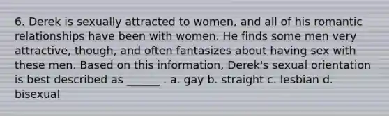 6. Derek is sexually attracted to women, and all of his romantic relationships have been with women. He finds some men very attractive, though, and often fantasizes about having sex with these men. Based on this information, Derek's sexual orientation is best described as ______ . a. gay b. straight c. lesbian d. bisexual