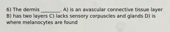 6) The dermis ________. A) is an avascular connective tissue layer B) has two layers C) lacks sensory corpuscles and glands D) is where melanocytes are found