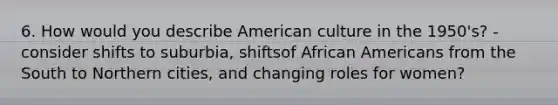 6. How would you describe American culture in the 1950's? - consider shifts to suburbia, shiftsof African Americans from the South to Northern cities, and changing roles for women?