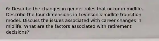 6: Describe the changes in gender roles that occur in midlife. Describe the four dimensions in Levinson's midlife transition model. Discuss the issues associated with career changes in midlife. What are the factors associated with retirement decisions?