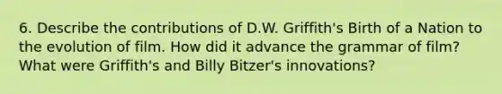 6. Describe the contributions of D.W. Griffith's Birth of a Nation to the evolution of film. How did it advance the grammar of film? What were Griffith's and Billy Bitzer's innovations?