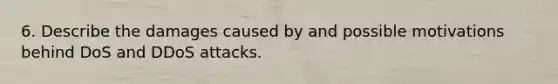 6. Describe the damages caused by and possible motivations behind DoS and DDoS attacks.