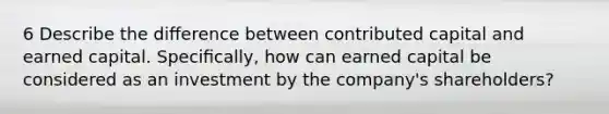 6 Describe the diﬀerence between contributed capital and earned capital. Speciﬁcally, how can earned capital be considered as an investment by the company's shareholders?