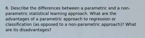 6. Describe the differences between a parametric and a non-parametric statistical learning approach. What are the advantages of a parametric approach to regression or classification (as opposed to a non-parametric approach)? What are its disadvantages?