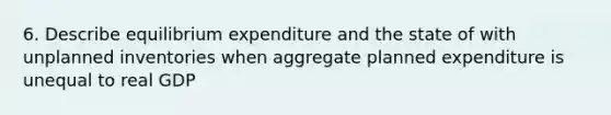 6. Describe equilibrium expenditure and the state of with unplanned inventories when aggregate planned expenditure is unequal to real GDP