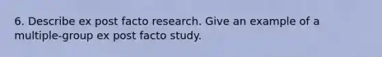 6. Describe ex post facto research. Give an example of a multiple-group ex post facto study.