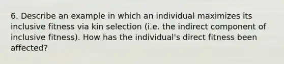 6. Describe an example in which an individual maximizes its inclusive fitness via kin selection (i.e. the indirect component of inclusive fitness). How has the individual's direct fitness been affected?