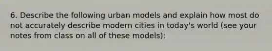 6. Describe the following urban models and explain how most do not accurately describe modern cities in today's world (see your notes from class on all of these models):