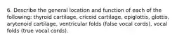 6. Describe the general location and function of each of the following: thyroid cartilage, cricoid cartilage, epiglottis, glottis, arytenoid cartilage, ventricular folds (false vocal cords), vocal folds (true vocal cords).