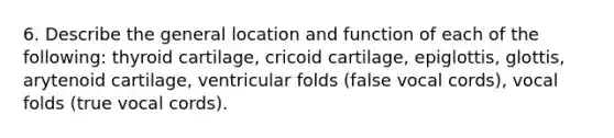 6. Describe the general location and function of each of the following: thyroid cartilage, cricoid cartilage, epiglottis, glottis, arytenoid cartilage, ventricular folds (false vocal cords), vocal folds (true vocal cords).