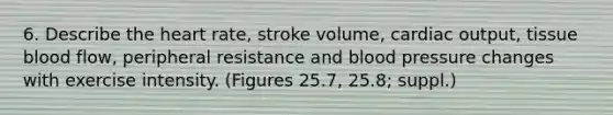 6. Describe the heart rate, stroke volume, cardiac output, tissue blood flow, peripheral resistance and blood pressure changes with exercise intensity. (Figures 25.7, 25.8; suppl.)