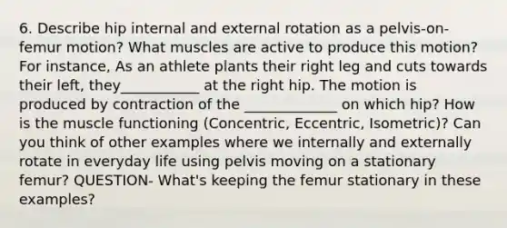 6. Describe hip internal and external rotation as a pelvis-on-femur motion? What muscles are active to produce this motion? For instance, As an athlete plants their right leg and cuts towards their left, they___________ at the right hip. The motion is produced by contraction of the _____________ on which hip? How is the muscle functioning (Concentric, Eccentric, Isometric)? Can you think of other examples where we internally and externally rotate in everyday life using pelvis moving on a stationary femur? QUESTION- What's keeping the femur stationary in these examples?