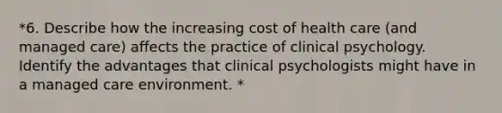 *6. Describe how the increasing cost of health care (and managed care) affects the practice of clinical psychology. Identify the advantages that clinical psychologists might have in a managed care environment. *