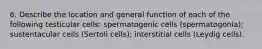 6. Describe the location and general function of each of the following testicular cells: spermatogenic cells (spermatogonia); sustentacular cells (Sertoli cells); interstitial cells (Leydig cells).