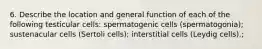 6. Describe the location and general function of each of the following testicular cells: spermatogenic cells (spermatogonia); sustenacular cells (Sertoli cells); interstitial cells (Leydig cells).;