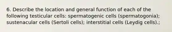 6. Describe the location and general function of each of the following testicular cells: spermatogenic cells (spermatogonia); sustenacular cells (Sertoli cells); interstitial cells (Leydig cells).;