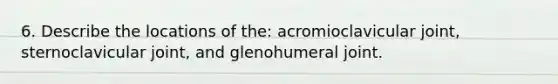 6. Describe the locations of the: acromioclavicular joint, sternoclavicular joint, and glenohumeral joint.