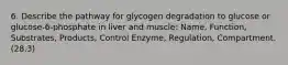 6. Describe the pathway for glycogen degradation to glucose or glucose-6-phosphate in liver and muscle: Name, Function, Substrates, Products, Control Enzyme, Regulation, Compartment. (28.3)