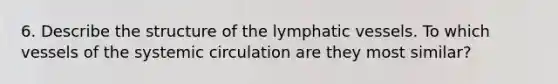 6. Describe the structure of the lymphatic vessels. To which vessels of the systemic circulation are they most similar?