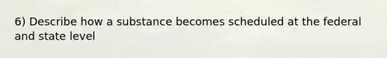 6) Describe how a substance becomes scheduled at the federal and state level