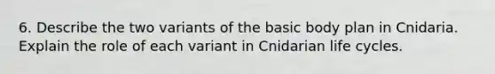 6. Describe the two variants of the basic body plan in Cnidaria. Explain the role of each variant in Cnidarian life cycles.