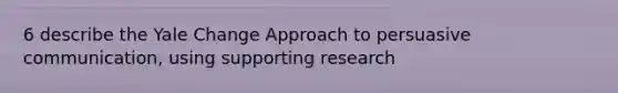 6 describe the Yale Change Approach to persuasive communication, using supporting research