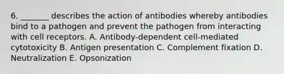 6. _______ describes the action of antibodies whereby antibodies bind to a pathogen and prevent the pathogen from interacting with cell receptors. A. Antibody-dependent cell-mediated cytotoxicity B. Antigen presentation C. Complement fixation D. Neutralization E. Opsonization