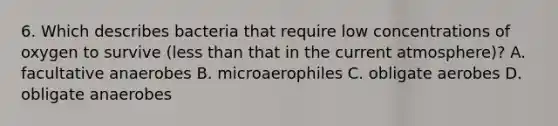 6. Which describes bacteria that require low concentrations of oxygen to survive (<a href='https://www.questionai.com/knowledge/k7BtlYpAMX-less-than' class='anchor-knowledge'>less than</a> that in the current atmosphere)? A. facultative anaerobes B. microaerophiles C. obligate aerobes D. obligate anaerobes