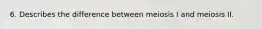 6. Describes the difference between meiosis I and meiosis II.