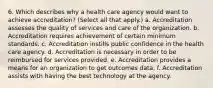 6. Which describes why a health care agency would want to achieve accreditation? (Select all that apply.) a. Accreditation assesses the quality of services and care of the organization. b. Accreditation requires achievement of certain minimum standards. c. Accreditation instills public confidence in the health care agency. d. Accreditation is necessary in order to be reimbursed for services provided. e. Accreditation provides a means for an organization to get outcomes data. f. Accreditation assists with having the best technology at the agency.