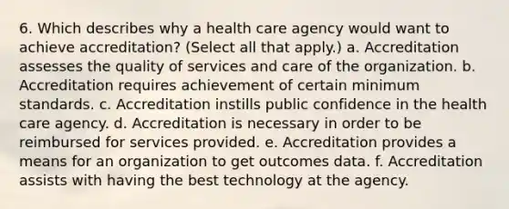 6. Which describes why a health care agency would want to achieve accreditation? (Select all that apply.) a. Accreditation assesses the quality of services and care of the organization. b. Accreditation requires achievement of certain minimum standards. c. Accreditation instills public confidence in the health care agency. d. Accreditation is necessary in order to be reimbursed for services provided. e. Accreditation provides a means for an organization to get outcomes data. f. Accreditation assists with having the best technology at the agency.