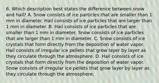 6. Which description best states the difference between snow and hail? A. Snow consists of ice particles that are smaller than 1 mm in diameter. Hail consists of ice particles that are larger than 1 mm in diameter. B. Hail consists of ice particles that are smaller than 1 mm in diameter. Snow consists of ice particles that are larger than 1 mm in diameter. C. Snow consists of ice crystals that form directly from the deposition of water vapor. Hail consists of irregular ice pellets that grow layer by layer as they circulate through the atmosphere. D. Hail consists of ice crystals that form directly from the deposition of water vapor. Snow consists of irregular ice pellets that grow layer by layer as they circulate through the atmosphere.