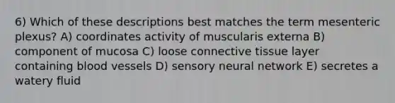 6) Which of these descriptions best matches the term mesenteric plexus? A) coordinates activity of muscularis externa B) component of mucosa C) loose connective tissue layer containing blood vessels D) sensory neural network E) secretes a watery fluid