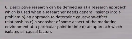 6. Descriptive research can be defined as a) a research approach which is used when a researcher needs general insights into a problem b) an approach to determine cause-and-effect relationships c) a snapshot of some aspect of the marketing environment at a particular point in time d) an approach which isolates all causal factors