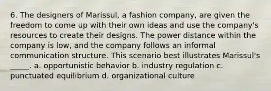 6. The designers of Marissul, a fashion company, are given the freedom to come up with their own ideas and use the company's resources to create their designs. The power distance within the company is low, and the company follows an informal communication structure. This scenario best illustrates Marissul's _____. a. opportunistic behavior b. industry regulation c. punctuated equilibrium d. organizational culture