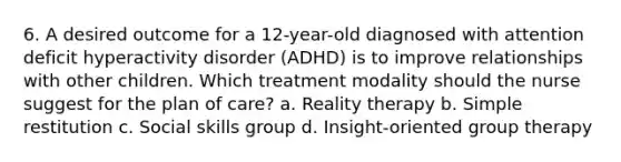 6. A desired outcome for a 12-year-old diagnosed with attention deficit hyperactivity disorder (ADHD) is to improve relationships with other children. Which treatment modality should the nurse suggest for the plan of care? a. Reality therapy b. Simple restitution c. Social skills group d. Insight-oriented group therapy