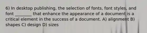 6) In desktop publishing, the selection of fonts, font styles, and font ________ that enhance the appearance of a document is a critical element in the success of a document. A) alignment B) shapes C) design D) sizes