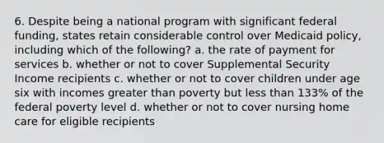 6. Despite being a national program with significant federal funding, states retain considerable control over Medicaid policy, including which of the following? a. the rate of payment for services b. whether or not to cover Supplemental Security Income recipients c. whether or not to cover children under age six with incomes greater than poverty but less than 133% of the federal poverty level d. whether or not to cover nursing home care for eligible recipients