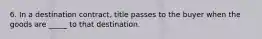 6. In a destination contract, title passes to the buyer when the goods are _____ to that destination.