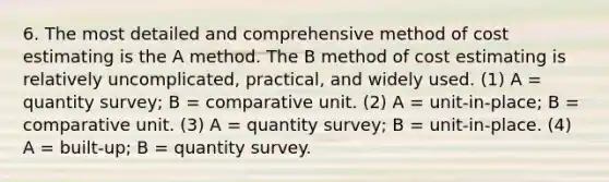 6. The most detailed and comprehensive method of cost estimating is the A method. The B method of cost estimating is relatively uncomplicated, practical, and widely used. (1) A = quantity survey; B = comparative unit. (2) A = unit-in-place; B = comparative unit. (3) A = quantity survey; B = unit-in-place. (4) A = built-up; B = quantity survey.